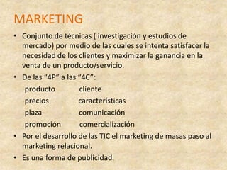 MARKETINGConjunto de técnicas ( investigación y estudios de mercado) por medio de las cuales se intenta satisfacer la necesidad de los clientes y maximizar la ganancia en la venta de un producto/servicio.De las “4P” a las “4C”:       producto             cliente      precios                características      plaza                    comunicación       promoción          comercialización  Por el desarrollo de las TIC el marketing de masas paso al marketing relacional.Es una forma de publicidad.