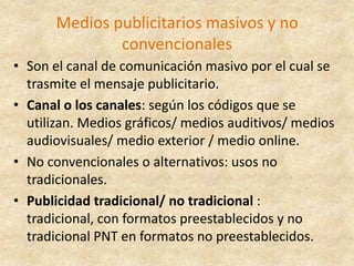 Medios publicitarios masivos y no convencionalesSon el canal de comunicación masivo por el cual se trasmite el mensaje publicitario. Canal o los canales: según los códigos que se utilizan. Medios gráficos/ medios auditivos/ medios audiovisuales/ medio exterior / medio online.No convencionales o alternativos: usos no tradicionales.Publicidad tradicional/ no tradicional : tradicional, con formatos preestablecidos y no tradicional PNT en formatos no preestablecidos.