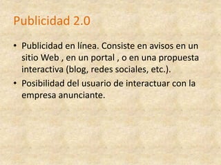 Publicidad 2.0Publicidad en línea. Consiste en avisos en un sitio Web , en un portal , o en una propuesta interactiva (blog, redes sociales, etc.). Posibilidad del usuario de interactuar con la empresa anunciante. 