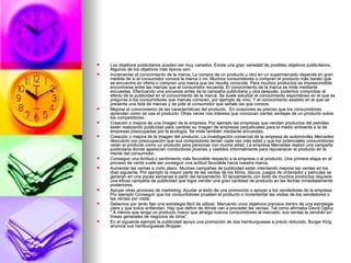 Los objetivos publicitarios pueden ser muy variados. Existe una gran variedad de posibles objetivos publicitarios. Algunos de los objetivos más típicos son: Incrementar el conocimiento de la marca. La compra de un producto u otro en un supermercado depende en gran medida de si el consumidor conoce la marca o no. Muchos consumidores o compran el producto más barato que se encuentre en oferta o compran una marca que les resulta conocida. Para muchos productos es imprescindible encontrarse entre las marcas que el consumidor recuerda. El conocimiento de la marca se mide mediante encuestas. Efectuando una encuesta antes de la campaña publicitaria y otra después, podemos comprobar el efecto de la publicidad en el conocimiento de la marca. Se suele estudiar el conocimiento espontáneo en el que se pregunta a los consumidores que marcas conocen, por ejemplo de vino. Y el conocimiento asistido en el que se presenta una lista de marcas y se pide al consumidor que señale las que conoce. Mejorar el conocimiento de las características del producto.  En ocasiones es preciso que los consumidores aprendan como se usa el producto. Otras veces nos interesa que conozcan ciertas ventajas de un producto sobre los competidores. Creación o mejora de una Imagen de la empresa. Por ejemplo las empresas que venden productos del petróleo están realizando publicidad para cambiar su imagen de empresas perjudiciales para el medio ambiente a la de empresas preocupadas por la ecología. Se mide también mediante encuestas. Creación o mejora de la Imagen del producto. La investigación comercial de la empresa de automóviles Mercedes descubrió con preocupación que sus compradores tenían cada vez más edad y que los potenciales consumidores veían el producto como un producto para personas con mucha edad. La empresa Mercedes realizó una campaña publicitaria donde aparecían conductores jóvenes y vestidos informalmente para rejuvenecer el producto en la mente del consumidor. Conseguir una Actitud o sentimiento más favorable respecto a la empresa o al producto. Una primera etapa en el proceso de venta suele ser conseguir una actitud favorable hacia nuestra marca. Aumentar las ventas a corto plazo. Muchas campañas de publicidad están intentando mejorar las ventas en los días siguiente. Por ejemplo la mayor parte de las ventas de los libros, discos, juegos de ordenador y películas se generan en una pocas semanas a partir del lanzamiento. El lanzamiento con éxito de muchos productos requiere una eficaz campaña de publicidad que logre vender una gran cantidad de producto en las fechas inmediatamente posteriores. Apoyar otras acciones de marketing. Ayudar al éxito de una promoción o apoyar a los vendedores de la empresa. Por ejemplo Conseguir que los consumidores prueben el producto o incrementar las visitas de los vendedores o las ventas por visita.  Debemos por tanto fijar una estrategia fácil de utilizar. Marcando unos objetivos precisos dentro de una estrategia clara y que todos entiendan. Hay que definir de dónde van a proceder las ventas. Tal como afirmaba David Ogilvy " A menos que tenga un producto nuevo que atraiga nuevos consumidores al mercado, sus ventas le vendrán en líneas generales de negocios de otros". En el siguiente ejemplo la publicidad apoya una promoción de dos hamburguesas a precio reducido. Burger King anuncia sus hamburguesas Wopper. 