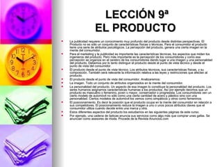 LECCIÓN 9ª EL PRODUCTO   La publicidad requiere un conocimiento muy profundo del producto desde distintas perspectivas. El Producto no es sólo un conjunto de características físicas o técnicas. Para el consumidor el producto tiene una serie de atributos psicológicos. La percepción del producto, genera una cierta imagen en la mente del consumidor.  Para el marketing y la publicidad es importante las características técnicas, los aspectos que miden los ingenieros del producto. Pero más importante es la percepción de los consumidores y como esa percepción se organiza en el cerebro de los consumidores dando lugar a una imagen y una personalidad del producto. Debemos por lo tanto distinguir el producto desde el punto de vista técnico y desde el punto de vista del consumidor. El producto desde el punto de vista técnico. Los atributos técnicos, sus características físicas, y su composición. También será relevante la información relativa a las leyes y restricciones que afectan al producto.  El producto desde el punto de vista del consumidor. Analizaremos: La imagen. Todo un conjunto de atributos organizados en la mente del consumidor.  La personalidad del producto. Un aspecto de esa imagen lo constituye la personalidad del producto. Los seres humanos asignamos características humanas a los productos. Así por ejemplo decimos que un producto es masculino o femenino, joven o mayor, conservador o progresista. Los consumidores ven un cierto modelo de automóvil no sólo como una cierta cantidad de acero y plástico sino con una personalidad. Ciertos modelos de automóvil los vemos como simpáticos y otros como femeninos.  El posicionamiento. Es decir la posición que el producto ocupa en la mente del consumidor en relación a sus competidores. El posicionamiento reduce la imagen a uno o unos pocos atributos claves que el consumidor utiliza cuando decide entre una marca y otra.  Estos diferentes aspectos del producto los estudiamos en las siguientes páginas de este curso.  Por ejemplo, una cadena de ópticas anuncia sus servicios como algo más que comprar unas gafas. Se anuncian como asesores de moda. Procede de la Revista Anuncios.com 