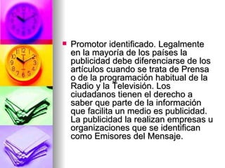 Promotor identificado. Legalmente en la mayoría de los países la publicidad debe diferenciarse de los artículos cuando se trata de Prensa o de la programación habitual de la Radio y la Televisión. Los ciudadanos tienen el derecho a saber que parte de la información que facilita un medio es publicidad. La publicidad la realizan empresas u organizaciones que se identifican como Emisores del Mensaje.   