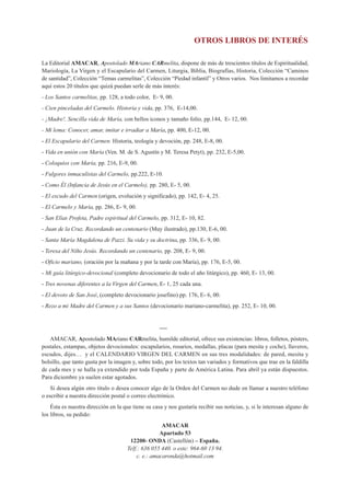 OTROS LIBROS DE INTERÉS

La Editorial AMACAR, Apostolado MAriano CARmelita, dispone de más de trescientos títulos de Espiritualidad,
Mariología, La Virgen y el Escapulario del Carmen, Liturgia, Biblia, Biografías, Historia, Colección “Caminos
de santidad”, Colección “Temas carmelitas”, Colección “Piedad infantil” y Otros varios. Nos limitamos a recordar
aquí estos 20 títulos que quizá puedan serle de más interés:
- Los Santos carmelitas, pp. 128, a todo color, E- 9, 00.
- Cien pinceladas del Carmelo. Historia y vida, pp. 376, E-14,00.
- ¡Madre!. Sencilla vida de María, con bellos iconos y tamaño folio, pp.144, E- 12, 00.
- Mi lema: Conocer, amar, imitar e irradiar a María, pp. 400, E-12, 00.
- El Escapulario del Carmen. Historia, teología y devoción, pp. 248, E-8, 00.
- Vida en unión con María (Ven. M. de S. Agustín y M. Teresa Petyt), pp. 232, E-5,00.
- Coloquios con María, pp. 216, E-9, 00.
- Fulgores inmaculistas del Carmelo, pp.222, E-10.
- Como Él (Infancia de Jesús en el Carmelo), pp. 280, E- 5, 00.
- El escudo del Carmen (origen, evolución y significado), pp. 142, E- 4, 25.
- El Carmelo y María, pp. 286, E- 9, 00.
- San Elías Profeta, Padre espiritual del Carmelo, pp. 312, E- 10, 82.
- Juan de la Cruz. Recordando un centenario (Muy ilustrado), pp.130, E-6, 00.
- Santa María Magdalena de Pazzi. Su vida y su doctrina, pp. 336, E- 9, 00.
- Teresa del Niño Jesús. Recordando un centenario, pp. 208, E- 9, 00.
- Oficio mariano, (oración por la mañana y por la tarde con María), pp. 176, E-5, 00.
- Mi guía litúrgico-devocional (completo devocionario de todo el año litúrgico), pp. 460, E- 13, 00.
- Tres novenas diferentes a la Virgen del Carmen, E- 1, 25 cada una.
- El devoto de San José, (completo devocionario josefino) pp. 176, E- 6, 00.
- Rezo a mi Madre del Carmen y a sus Santos (devocionario mariano-carmelita), pp. 252, E- 10, 00.


                                                    ----
   AMACAR, Apostolado MAriano CARmelita, humilde editorial, ofrece sus existencias: libros, folletos, pósters,
postales, estampas, objetos devocionales: escapularios, rosarios, medallas, placas (para mesita y coche), llaveros,
escudos, dijes… y el CALENDARIO VIRGEN DEL CARMEN en sus tres modalidades: de pared, mesita y
bolsillo, que tanto gusta por la imagen y, sobre todo, por los textos tan variados y formativos que trae en la faldilla
de cada mes y se halla ya extendido por toda España y parte de América Latina. Para abril ya están dispuestos.
Para diciembre ya suelen estar agotados.
    Si desea algún otro título o desea conocer algo de la Orden del Carmen no dude en llamar a nuestro teléfono
o escribir a nuestra dirección postal o correo electrónico.
    Ésta es nuestra dirección en la que tiene su casa y nos gustaría recibir sus noticias, y, si le interesan alguno de
los libros, su pedido:
                                                     AMACAR
                                                    Apartado 53
                                       12200- ONDA (Castellón) – España.
                                      Telf.: 636 055 440. o este: 964-60 13 94.
                                          c. e.: amacaronda@hotmail.com
 