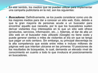  En ese sentido, los medios que se pueden utilizar para implementar
  una campaña publicitaria en la red, son los siguientes:

 Buscadores: Definitivamente, se los puede considerar como uno de
  los mejores medios para dar a conocer un sitio web. Esto, debido a
  que la gran mayoría de personas acude a un buscador para
  encontrar aquello que necesita, por lo que los buscadores suelen
  derivar visitantes muy interesados en lo que un sitio web ofrece
  (productos, servicios, información, etc...). Además, el dar de alta un
  sitio web en el buscador más utilizado (Google) no tiene costo y
  puede generar cientos o miles de visitantes al día sin que se tenga
  que pagar un solo centavo. Sin embargo, su principal desventaja es
  la alta competencia que existe entre miles e incluso millones de
  páginas web que intentan ubicarse en las primeras 10 posiciones de
  los resultados de búsquedas, lo cual, demanda un elevado nivel de
  conocimiento en cuanto a todo lo que involucra el posicionamiento
  en buscadores.
 