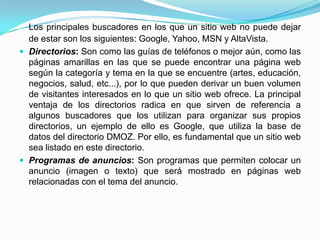 Los principales buscadores en los que un sitio web no puede dejar
  de estar son los siguientes: Google, Yahoo, MSN y AltaVista.
 Directorios: Son como las guías de teléfonos o mejor aún, como las
  páginas amarillas en las que se puede encontrar una página web
  según la categoría y tema en la que se encuentre (artes, educación,
  negocios, salud, etc...), por lo que pueden derivar un buen volumen
  de visitantes interesados en lo que un sitio web ofrece. La principal
  ventaja de los directorios radica en que sirven de referencia a
  algunos buscadores que los utilizan para organizar sus propios
  directorios, un ejemplo de ello es Google, que utiliza la base de
  datos del directorio DMOZ. Por ello, es fundamental que un sitio web
  sea listado en este directorio.
 Programas de anuncios: Son programas que permiten colocar un
  anuncio (imagen o texto) que será mostrado en páginas web
  relacionadas con el tema del anuncio.
 