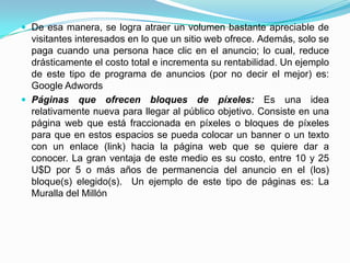 De esa manera, se logra atraer un volumen bastante apreciable de
  visitantes interesados en lo que un sitio web ofrece. Además, solo se
  paga cuando una persona hace clic en el anuncio; lo cual, reduce
  drásticamente el costo total e incrementa su rentabilidad. Un ejemplo
  de este tipo de programa de anuncios (por no decir el mejor) es:
  Google Adwords
 Páginas que ofrecen bloques de píxeles: Es una idea
  relativamente nueva para llegar al público objetivo. Consiste en una
  página web que está fraccionada en píxeles o bloques de píxeles
  para que en estos espacios se pueda colocar un banner o un texto
  con un enlace (link) hacia la página web que se quiere dar a
  conocer. La gran ventaja de este medio es su costo, entre 10 y 25
  U$D por 5 o más años de permanencia del anuncio en el (los)
  bloque(s) elegido(s). Un ejemplo de este tipo de páginas es: La
  Muralla del Millón
 
