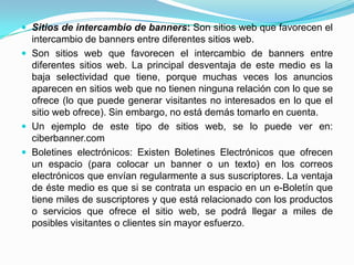  Sitios de intercambio de banners: Son sitios web que favorecen el
  intercambio de banners entre diferentes sitios web.
 Son sitios web que favorecen el intercambio de banners entre
  diferentes sitios web. La principal desventaja de este medio es la
  baja selectividad que tiene, porque muchas veces los anuncios
  aparecen en sitios web que no tienen ninguna relación con lo que se
  ofrece (lo que puede generar visitantes no interesados en lo que el
  sitio web ofrece). Sin embargo, no está demás tomarlo en cuenta.
 Un ejemplo de este tipo de sitios web, se lo puede ver en:
  ciberbanner.com
 Boletines electrónicos: Existen Boletines Electrónicos que ofrecen
  un espacio (para colocar un banner o un texto) en los correos
  electrónicos que envían regularmente a sus suscriptores. La ventaja
  de éste medio es que si se contrata un espacio en un e-Boletín que
  tiene miles de suscriptores y que está relacionado con los productos
  o servicios que ofrece el sitio web, se podrá llegar a miles de
  posibles visitantes o clientes sin mayor esfuerzo.
 