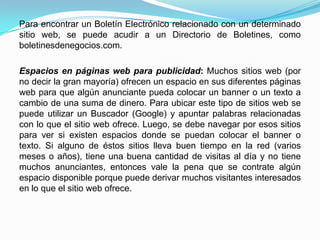 Para encontrar un Boletín Electrónico relacionado con un determinado
sitio web, se puede acudir a un Directorio de Boletines, como
boletinesdenegocios.com.

Espacios en páginas web para publicidad: Muchos sitios web (por
no decir la gran mayoría) ofrecen un espacio en sus diferentes páginas
web para que algún anunciante pueda colocar un banner o un texto a
cambio de una suma de dinero. Para ubicar este tipo de sitios web se
puede utilizar un Buscador (Google) y apuntar palabras relacionadas
con lo que el sitio web ofrece. Luego, se debe navegar por esos sitios
para ver si existen espacios donde se puedan colocar el banner o
texto. Si alguno de éstos sitios lleva buen tiempo en la red (varios
meses o años), tiene una buena cantidad de visitas al día y no tiene
muchos anunciantes, entonces vale la pena que se contrate algún
espacio disponible porque puede derivar muchos visitantes interesados
en lo que el sitio web ofrece.
 