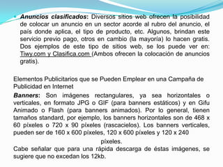  Anuncios clasificados: Diversos sitios web ofrecen la posibilidad
  de colocar un anuncio en un sector acorde al rubro del anuncio, el
  país donde aplica, el tipo de producto, etc. Algunos, brindan este
  servicio previo pago, otros en cambio (la mayoría) lo hacen gratis.
  Dos ejemplos de este tipo de sitios web, se los puede ver en:
  Tiwy.com y Clasifica.com (Ambos ofrecen la colocación de anuncios
  gratis).

Elementos Publicitarios que se Pueden Emplear en una Campaña de
Publicidad en Internet
Banners: Son imágenes rectangulares, ya sea horizontales o
verticales, en formato JPG o GIF (para banners estáticos) y en Gifu
Animado o Flash (para banners animados). Por lo general, tienen
tamaños standard, por ejemplo, los banners horizontales son de 468 x
60 píxeles o 720 x 90 píxeles (rascacielos). Los banners verticales,
pueden ser de 160 x 600 píxeles, 120 x 600 píxeles y 120 x 240
                               píxeles.
Cabe señalar que para una rápida descarga de éstas imágenes, se
sugiere que no excedan los 12kb.
 