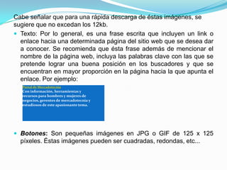 Cabe señalar que para una rápida descarga de éstas imágenes, se
sugiere que no excedan los 12kb.
 Texto: Por lo general, es una frase escrita que incluyen un link o
  enlace hacia una determinada página del sitio web que se desea dar
  a conocer. Se recomienda que ésta frase además de mencionar el
  nombre de la página web, incluya las palabras clave con las que se
  pretende lograr una buena posición en los buscadores y que se
  encuentran en mayor proporción en la página hacia la que apunta el
  enlace. Por ejemplo:
  Portal de Mercadotecnia
  Con información, herramientas y
  recursos para hombres y mujeres de
  negocios, gerentes de mercadotecnia y
  estudiosos de este apasionante tema.




 Botones: Son pequeñas imágenes en JPG o GIF de 125 x 125
  píxeles. Éstas imágenes pueden ser cuadradas, redondas, etc...
 