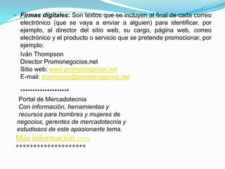  Firmas digitales: Son textos que se incluyen al final de cada correo
  electrónico (que se vaya a enviar a alguien) para identificar, por
  ejemplo, al director del sitio web, su cargo, página web, correo
  electrónico y el producto o servicio que se pretende promocionar, por
  ejemplo:
  Iván Thompson
  Director Promonegocios.net
  Sitio web: www.promonegocios.net
  E-mail: ithompson@promonegocios.net

  ********************
 Portal de Mercadotecnia
 Con información, herramientas y
 recursos para hombres y mujeres de
 negocios, gerentes de mercadotecnia y
 estudiosos de este apasionante tema.
Más información >>>
********************
 