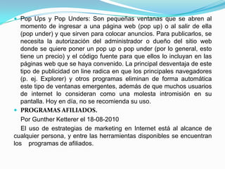  Pop Ups y Pop Unders: Son pequeñas ventanas que se abren al
   momento de ingresar a una página web (pop up) o al salir de ella
   (pop under) y que sirven para colocar anuncios. Para publicarlos, se
   necesita la autorización del administrador o dueño del sitio web
   donde se quiere poner un pop up o pop under (por lo general, esto
   tiene un precio) y el código fuente para que ellos lo incluyan en las
   páginas web que se haya convenido. La principal desventaja de este
   tipo de publicidad on line radica en que los principales navegadores
   (p. ej. Explorer) y otros programas eliminan de forma automática
   este tipo de ventanas emergentes, además de que muchos usuarios
   de internet lo consideran como una molesta intromisión en su
   pantalla. Hoy en día, no se recomienda su uso.
 PROGRAMAS AFILIADOS.
   Por Gunther Ketterer el 18-08-2010
   El uso de estrategias de marketing en Internet está al alcance de
cualquier persona, y entre las herramientas disponibles se encuentran
los programas de afiliados.
 