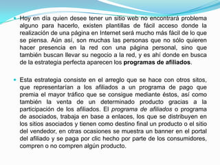  Hoy en día quien desee tener un sitio web no encontrará problema
  alguno para hacerlo, existen plantillas de fácil acceso donde la
  realización de una página en Internet será mucho más fácil de lo que
  se piensa. Aún así, son muchas las personas que no sólo quieren
  hacer presencia en la red con una página personal, sino que
  también buscan llevar su negocio a la red, y es ahí donde en busca
  de la estrategia perfecta aparecen los programas de afiliados.

 Esta estrategia consiste en el arreglo que se hace con otros sitos,
  que representarían a los afiliados a un programa de pago que
  premia el mayor tráfico que se consigue mediante éstos, así como
  también la venta de un determinado producto gracias a la
  participación de los afiliados. El programa de afiliados o programa
  de asociados, trabaja en base a enlaces, los que se distribuyen en
  los sitios asociados y tienen como destino final un producto o el sitio
  del vendedor, en otras ocasiones se muestra un banner en el portal
  del afiliado y se paga por clic hecho por parte de los consumidores,
  compren o no compren algún producto.
 