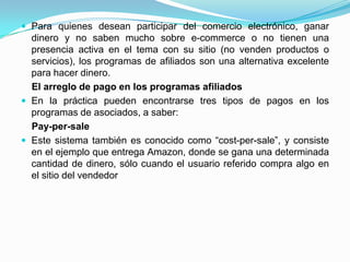  Para quienes desean participar del comercio electrónico, ganar
  dinero y no saben mucho sobre e-commerce o no tienen una
  presencia activa en el tema con su sitio (no venden productos o
  servicios), los programas de afiliados son una alternativa excelente
  para hacer dinero.
  El arreglo de pago en los programas afiliados
 En la práctica pueden encontrarse tres tipos de pagos en los
  programas de asociados, a saber:
  Pay-per-sale
 Este sistema también es conocido como “cost-per-sale”, y consiste
  en el ejemplo que entrega Amazon, donde se gana una determinada
  cantidad de dinero, sólo cuando el usuario referido compra algo en
  el sitio del vendedor
 