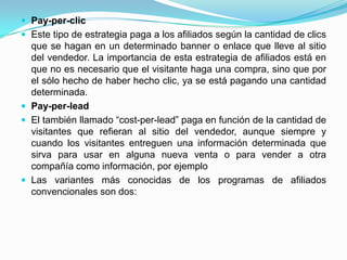  Pay-per-clic
 Este tipo de estrategia paga a los afiliados según la cantidad de clics
  que se hagan en un determinado banner o enlace que lleve al sitio
  del vendedor. La importancia de esta estrategia de afiliados está en
  que no es necesario que el visitante haga una compra, sino que por
  el sólo hecho de haber hecho clic, ya se está pagando una cantidad
  determinada.
 Pay-per-lead
 El también llamado “cost-per-lead” paga en función de la cantidad de
  visitantes que refieran al sitio del vendedor, aunque siempre y
  cuando los visitantes entreguen una información determinada que
  sirva para usar en alguna nueva venta o para vender a otra
  compañía como información, por ejemplo
 Las variantes más conocidas de los programas de afiliados
  convencionales son dos:
 