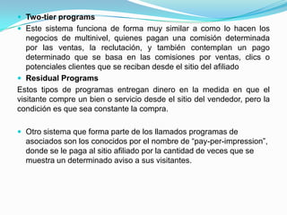  Two-tier programs
 Este sistema funciona de forma muy similar a como lo hacen los
   negocios de multinivel, quienes pagan una comisión determinada
   por las ventas, la reclutación, y también contemplan un pago
   determinado que se basa en las comisiones por ventas, clics o
   potenciales clientes que se reciban desde el sitio del afiliado
 Residual Programs
Estos tipos de programas entregan dinero en la medida en que el
visitante compre un bien o servicio desde el sitio del vendedor, pero la
condición es que sea constante la compra.

 Otro sistema que forma parte de los llamados programas de
  asociados son los conocidos por el nombre de “pay-per-impression”,
  donde se le paga al sitio afiliado por la cantidad de veces que se
  muestra un determinado aviso a sus visitantes.
 