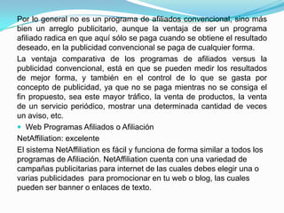 Por lo general no es un programa de afiliados convencional, sino más
bien un arreglo publicitario, aunque la ventaja de ser un programa
afiliado radica en que aquí sólo se paga cuando se obtiene el resultado
deseado, en la publicidad convencional se paga de cualquier forma.
La ventaja comparativa de los programas de afiliados versus la
publicidad convencional, está en que se pueden medir los resultados
de mejor forma, y también en el control de lo que se gasta por
concepto de publicidad, ya que no se paga mientras no se consiga el
fin propuesto, sea este mayor tráfico, la venta de productos, la venta
de un servicio periódico, mostrar una determinada cantidad de veces
un aviso, etc.
 Web Programas Afiliados o Afiliación
NetAffiliation: excelente
El sistema NetAffiliation es fácil y funciona de forma similar a todos los
programas de Afiliación. NetAffiliation cuenta con una variedad de
campañas publicitarias para internet de las cuales debes elegir una o
varias publicidades para promocionar en tu web o blog, las cuales
pueden ser banner o enlaces de texto.
 