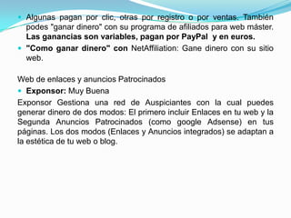  Algunas pagan por clic, otras por registro o por ventas. También
  podes "ganar dinero" con su programa de afiliados para web máster.
  Las ganancias son variables, pagan por PayPal y en euros.
 "Como ganar dinero" con NetAffiliation: Gane dinero con su sitio
  web.

Web de enlaces y anuncios Patrocinados
 Exponsor: Muy Buena
Exponsor Gestiona una red de Auspiciantes con la cual puedes
generar dinero de dos modos: El primero incluir Enlaces en tu web y la
Segunda Anuncios Patrocinados (como google Adsense) en tus
páginas. Los dos modos (Enlaces y Anuncios integrados) se adaptan a
la estética de tu web o blog.
 