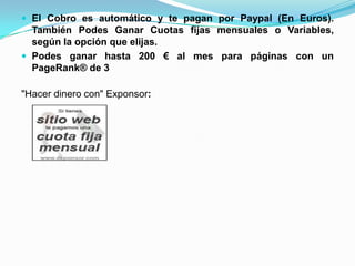 El Cobro es automático y te pagan por Paypal (En Euros).
  También Podes Ganar Cuotas fijas mensuales o Variables,
  según la opción que elijas.
 Podes ganar hasta 200 € al mes para páginas con un
  PageRank® de 3

"Hacer dinero con" Exponsor:
 