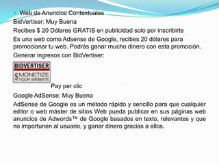  Web de Anuncios Contextuales
BidVertiser: Muy Buena
Recibes $ 20 Dólares GRATIS en publicidad solo por inscribirte
Es una web como Adsense de Google, recibes 20 dólares para
promocionar tu web. Podrás ganar mucho dinero con esta promoción.
Generar ingresos con BidVertiser:




             Pay per clic
Google AdSense: Muy Buena
AdSense de Google es un método rápido y sencillo para que cualquier
editor o web máster de sitios Web pueda publicar en sus páginas web
anuncios de Adwords™ de Google basados en texto, relevantes y que
no importunen al usuario, y ganar dinero gracias a ellos.
 