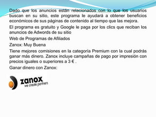 Dado que los anuncios están relacionados con lo que los usuarios
buscan en su sitio, este programa le ayudará a obtener beneficios
económicos de sus páginas de contenido al tiempo que las mejora.
El programa es gratuito y Google le paga por los clics que reciban los
anuncios de Adwords de su sitio
Web de Programas de Afiliados
Zanox: Muy Buena
Tiene mejores comisiones en la categoría Premium con la cual podrás
ganar más dinero. Zanox incluye campañas de pago por impresión con
precios iguales o superiores a 3 € .
Ganar dinero con Zanox:
 