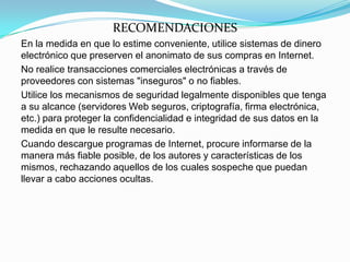 RECOMENDACIONES
En la medida en que lo estime conveniente, utilice sistemas de dinero
electrónico que preserven el anonimato de sus compras en Internet.
No realice transacciones comerciales electrónicas a través de
proveedores con sistemas "inseguros" o no fiables.
Utilice los mecanismos de seguridad legalmente disponibles que tenga
a su alcance (servidores Web seguros, criptografía, firma electrónica,
etc.) para proteger la confidencialidad e integridad de sus datos en la
medida en que le resulte necesario.
Cuando descargue programas de Internet, procure informarse de la
manera más fiable posible, de los autores y características de los
mismos, rechazando aquellos de los cuales sospeche que puedan
llevar a cabo acciones ocultas.
 