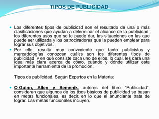 TIPOS DE PUBLICIDAD


 Los diferentes tipos de publicidad son el resultado de una o más
  clasificaciones que ayudan a determinar el alcance de la publicidad,
  los diferentes usos que se le puede dar, las situaciones en las que
  puede ser utilizada y los patrocinadores que la pueden emplear para
  lograr sus objetivos.
 Por ello, resulta muy conveniente que tanto publicistas y
  mercadologías conozcan cuáles son los diferentes tipos de
  publicidad y en qué consiste cada uno de ellos, lo cual, les dará una
  idea más clara acerca de cómo, cuándo y dónde utilizar esta
  importante herramienta de la promoción.

  Tipos de publicidad, Según Expertos en la Materia:

 O Guinn,    Allen y Semenik, autores del libro “Publicidad”,
  consideran que algunos de los tipos básicos de publicidad se basan
  en metas funcionales, es decir, en lo que el anunciante trata de
  lograr. Las metas funcionales incluyen.
 