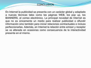 CONCLUSION

En Internet la publicidad se presenta con un carácter global y adaptado
a nuevas técnicas tales como las páginas WEB, los pop up, los
BANNERS, el correo electrónico. La principal novedad de Internet es
que no es únicamente un medio para realizar publicidad o difundir
información sino también para iniciar relaciones contractuales e incluso
perfeccionarlas. Además, en Internet la relación entre emisor y receptor
se ve alterada en ocasiones como consecuencia de la interactividad
presente en el mismo.
 