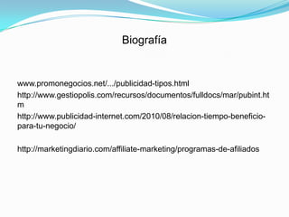 Biografía


www.promonegocios.net/.../publicidad-tipos.html
http://www.gestiopolis.com/recursos/documentos/fulldocs/mar/pubint.ht
m
http://www.publicidad-internet.com/2010/08/relacion-tiempo-beneficio-
para-tu-negocio/

http://marketingdiario.com/affiliate-marketing/programas-de-afiliados
 