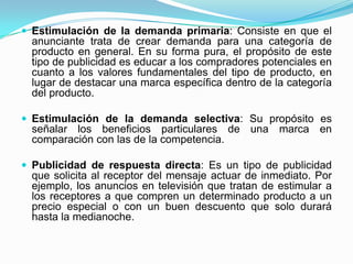  Estimulación de la demanda primaria: Consiste en que el
  anunciante trata de crear demanda para una categoría de
  producto en general. En su forma pura, el propósito de este
  tipo de publicidad es educar a los compradores potenciales en
  cuanto a los valores fundamentales del tipo de producto, en
  lugar de destacar una marca específica dentro de la categoría
  del producto.

 Estimulación de la demanda selectiva: Su propósito es
  señalar los beneficios particulares de una marca en
  comparación con las de la competencia.

 Publicidad de respuesta directa: Es un tipo de publicidad
  que solicita al receptor del mensaje actuar de inmediato. Por
  ejemplo, los anuncios en televisión que tratan de estimular a
  los receptores a que compren un determinado producto a un
  precio especial o con un buen descuento que solo durará
  hasta la medianoche.
 