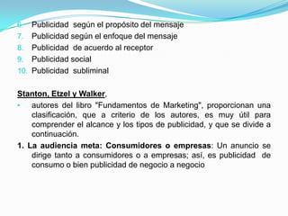 6.  Publicidad según el propósito del mensaje
7. Publicidad según el enfoque del mensaje
8. Publicidad de acuerdo al receptor
9. Publicidad social
10. Publicidad subliminal


Stanton, Etzel y Walker,
•   autores del libro "Fundamentos de Marketing", proporcionan una
    clasificación, que a criterio de los autores, es muy útil para
    comprender el alcance y los tipos de publicidad, y que se divide a
    continuación.
1. La audiencia meta: Consumidores o empresas: Un anuncio se
    dirige tanto a consumidores o a empresas; así, es publicidad de
    consumo o bien publicidad de negocio a negocio
 