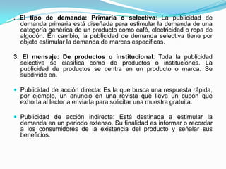 . El tipo de demanda: Primaria o selectiva: La publicidad de
  demanda primaria está diseñada para estimular la demanda de una
  categoría genérica de un producto como café, electricidad o ropa de
  algodón. En cambio, la publicidad de demanda selectiva tiene por
  objeto estimular la demanda de marcas específicas.

3. El mensaje: De productos o institucional: Toda la publicidad
  selectiva se clasifica como de productos o instituciones. La
  publicidad de productos se centra en un producto o marca. Se
  subdivide en.

 Publicidad de acción directa: Es la que busca una respuesta rápida,
  por ejemplo, un anuncio en una revista que lleva un cupón que
  exhorta al lector a enviarla para solicitar una muestra gratuita.

 Publicidad de acción indirecta: Está destinada a estimular la
  demanda en un periodo extenso. Su finalidad es informar o recordar
  a los consumidores de la existencia del producto y señalar sus
  beneficios.
 