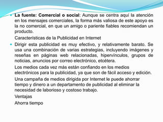  La fuente: Comercial o social: Aunque se centra aquí la atención
  en los mensajes comerciales, la forma más valiosa de este apoyo es
  la no comercial, en que un amigo o pariente fiables recomiendan un
  producto.
  Características de la Publicidad en Internet
 Dirigir esta publicidad es muy efectivo, y relativamente barato. Se
  usa una combinación de varias estrategias, incluyendo imágenes y
  reseñas en páginas web relacionadas, hipervínculos, grupos de
  noticias, anuncios por correo electrónico, etcétera.
  Los medios cada vez más están confiando en los medios
  electrónicos para la publicidad, ya que son de fácil acceso y edición.
  Una campaña de medios dirigida por Internet le puede ahorrar
  tiempo y dinero a un departamento de publicidad al eliminar la
  necesidad de laborioso y costoso trabajo.
  Ventajas
  Ahorra tiempo
 