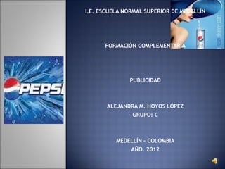 I.E. ESCUELA NORMAL SUPERIOR DE MEDELLÍN
                    
                    
                    
      FORMACIÓN COMPLEMENTARIA
                    
                    
                    
              PUBLICIDAD
                    
                    
       ALEJANDRA M. HOYOS LÓPEZ
               GRUPO: C
                    
                    
          MEDELLÍN – COLOMBIA
               AÑO. 2012
                                            
 
