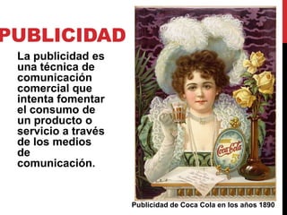PUBLICIDAD
 La publicidad es
 una técnica de
 comunicación
 comercial que
 intenta fomentar
 el consumo de
 un producto o
 servicio a través
 de los medios
 de
 comunicación.


                     Publicidad de Coca Cola en los años 1890
 