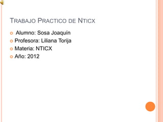 TRABAJO PRACTICO DE NTICX
 Alumno: Sosa Joaquín
 Profesora: Liliana Torija

 Materia: NTICX

 Año: 2012
 
