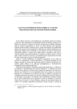 SBORNÍK PRACÍ FILOZOFICKÉ FAKULTY BRNĚNSKÉ UNIVERZITY
    STUDIA MINORA FACULTATIS PHILOSOPHICAE UNIVERSITATIS BRUNENSIS
                                L 25, 2004




                                      PETR STEHLÍK



      ALGUNAS CONSIDERACIONES SOBRE EL ANÁLISIS
       PRAGMÁTICO DE LOS TEXTOS PUBLICITARIOS




   En los últimos decenios se ha publicado un considerable número de estudios
y artículos sobre el lenguaje de la publicidad. Aparte de trabajos escritos con el
objetivo de describir y mejorar las técnicas de persuasión mediante diferentes
tipos de anuncios publicitarios, es decir, con fines prácticos, han aparecido
también muchos tratados científicos que se ocupan del lenguaje de la publicidad
desde varios puntos de vista lingüísticos. Dado que los anuncios publicitarios no
representan simples textos informativos cuya función se limita a proporcionar
información objetiva y neutral sobre algún objeto o fenómeno, sino que su
creación siempre está condicionada por la intención de elogiar, ofrecer y, sobre
todo, vender un artículo o servicio, no soprenderá que es precisamente este tipo
de textos el que mejor se presta al análisis pragmático.
   Según C. Fuentes Rodríguez, la perspectiva pragmática “es un modo de
enfocar la morfosintaxis, la léxico-semántica y la fonética-fonología de una
lengua, teniendo en cuenta todo aquello que desde el entorno comunicativo en
sentido amplio influye en la selección (paradigmática) y funcionamiento
(sintagmática) del material lingüístico.”1
   Fijémonos en las palabras “teniendo en cuenta todo aquello que (...) influye en
la selección y funcionamiento del material lingüístico.” A diferencia de otros
tipos de textos, donde no siempre somos capaces de determinar con certeza los
factores que influyeron en su composición (entre otros porque no estuvimos
presentes en el momento de la creación del texto y tampoco conocemos las
verdaderas intenciones del autor), los anuncios publicitarios nunca nos dejan en
la oscuridad a este respecto. No obstante, sería simplificador restringir el papel
de los textos publicitarios al de fomentar la venta de productos y servicios.
Como dice con acierto A. Ferraz Martínez, además de esta función básica de
vender, “los mensajes publicitarios promueven valores sociales y formas de

1    Fuentes Rodríguez, C. (2000): Lingüística pragmática y Análisis del discurso, Arco/Libros,
     Madrid, p. 12.
 