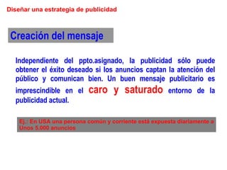 Diseñar una estrategia de publicidad Creación del mensaje Ej.: En USA una persona común y corriente está expuesta diariamente a Unos 5.000 anuncios Independiente del ppto.asignado, la publicidad sólo puede obtener el éxito deseado si los anuncios captan la atención del público y comunican bien. Un buen mensaje publicitario es imprescindible en el  caro y saturado  entorno de la publicidad actual. 