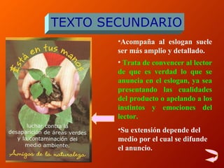 A compaña al eslogan suele ser más amplio y detallado . Trata de convencer al lector de que es verdad lo que se anuncia en el eslogan, ya sea presentando las cualidades del producto o apelando a los instintos y emociones del lector.   S u extensión depende del medio por el cual se difunde el anuncio. TEXTO SECUNDARIO 