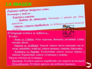 Podemos utilizar imágenes como ... Personajes y motivos. .  Expertas y expertos   .   Modelos de admiración :  P ersonajes  a  admirar por fama,  apariencia... .   Objetos y lugares significativos .  La biblioteca nacional (anunciar un libro). LA IMAGEN El lenguaje icónico se refiere a...      El color:  .  Fríos vs. Cálidos :   F ríos  expresan, distancia, serenidad .   C álido , energía, afecto. .  Natural vs. Artificial :  N atural ,  colores tierra (asocia do  con lo  rural, saludable)   A rtificial ,  colores intensos ( imitado, fabricado). .  Exclusivo vs. Popular .  E xclusiv idad, colores oscuros  (lujoso,  y  selecto) . P opular idad, c olores vivos(tosco  y  común). Figuras retóricas de la imagen. .  Hipérbole : El objeto aparece amplificado con respecto al escenario .  Personificación : El objeto aparece con atributos humanos. 