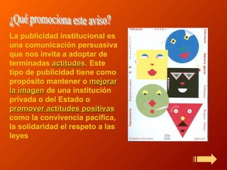 La publicidad institucional es una comunicación persuasiva que nos invita a adoptar de terminadas  actitudes . Este tipo de publicidad tiene como propósito mantener o  mejorar la imagen  de una institución privada o del Estado o  promover actitudes positivas  como la convivencia pacífica, la solidaridad el respeto a las leyes   ¿Qué promociona este aviso? 