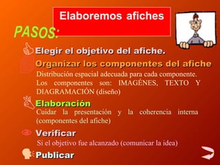 Elaboremos afiches  PASOS: Elegir el objetivo del afiche. Organizar los componentes del afiche Distribución espacial adecuada para cada componente. Los componentes son: IMAGÉNES, TEXTO Y DIAGRAMACIÓN (diseño)  Elaboración   Cuidar la presentación y la coherencia interna (componentes del afiche) Verificar Si el objetivo fue alcanzado (comunicar la idea) Publicar 