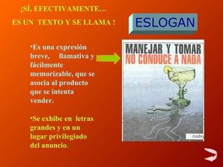 Es una e xpresión breve,  llamativa y fácilmente memorizable, que se asocia al producto que se intenta vender . Se exhibe en  letras grandes y en un lugar privilegiado del anuncio . ESLOGAN ¡SÍ, EFECTIVAMENTE… ES UN  TEXTO Y SE LLAMA ! 