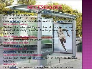Es el estado psicofísico que nos marca lo que nos falta para
obtener lo que deseamos.
Las necesidades no se crean, sino que son propias de
cada individuo, y la publicidad las realza para poder vender.
Necesidades básicas:
También llamadas fisiológicas. Son el hambre, la sed, la
necesidad de abrigo y sueño. Son las primeras que se buscan
satisfacer.
Necesidades de seguridad:
Satisfacer la sensación de peligro.
Necesidades sociales:
Estar en grupo y relacionarse.
Necesidades del YO:
Autoestima, ser uno mismo.
Necesidades de autorrealización:
Cumplir con todos los objetivos que se tienen en la vida.
Superarse.
Motivación:
Es el estado que nos mueve para actuar hacia la satisfacción.
 