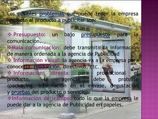 Los posibles problemas que puede tener la empresa
respecto al producto a publicitar son:

 Presupuesto: un bajo presupuesto para la
comunicación.
Mala comunicación: debe transmitir la información
de manera ordenada a la agencia de Publicidad
 Información visual: la agencia va a la empresa para
conocerla. Producción, directivos, etc.
 Información     directa:    para    promocional   el
producto,      la     agencia       debe      probarlo
(packaging, información en el envase, degustación
y pruebas del producto o servicio).
Información del campo: todo lo que la empresa le
puede dar a la agencia de Publicidad en papeles.
 