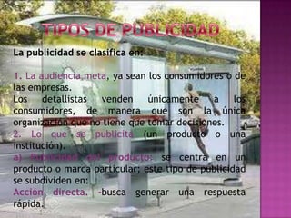La publicidad se clasifica en:

1. La audiencia meta, ya sean los consumidores o de
las empresas.
Los    detallistas venden     únicamente    a     los
consumidores, de manera que son la única
organización que no tiene que tomar decisiones.
2. Lo que se publicita (un producto o una
institución).
a) Publicidad del producto: se centra en un
producto o marca particular; este tipo de publicidad
se subdividen en:
Acción directa. -busca generar una respuesta
rápida.
 