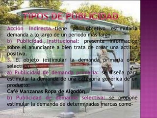 Acción Indirecta.-tiene por objetivo estimularla
demanda a lo largo de un periodo más largo.
b) Publicidad Institucional: presenta información
sobre el anunciante a bien trata de crear una actitud
positiva.
3. El objeto (estimular la demanda primaria o la
selectiva).
a) Publicidad de demanda primaria: se diseña para
estimular la demanda de una categoría genérica de un
producto:
Café Manzanas Ropa de Algodón
b) Publicidad de demanda selectiva: se propone
estimular la demanda de determinadas marcas como-
 