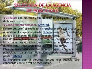 Circular: con elección y sin elección de día y con fijación
de horario.
Conocimiento personal. Amistad.
Dentro del brief es realidad y mentira acerca del producto
o servicio. La agencia pierde dinero cuando no la eligen
porque la campaña de licitación es sin cargo.
Una de las contras para la empresa que en el momento de
la licitación los creativos que se encargaran de su trabajo
pueden estar trabajando para una empresa mayor.
Otra de las contras es que una vez que la agencia de
publicidad gana la licitación puede a llegar a
perder Interés.
Es imposible que la empresa busque una agencia que
concuerde con su nivel de facturación.
 