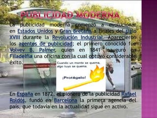 La publicidad moderna comenzó a evolucionar
en Estados Unidos y Gran Bretaña a finales del siglo
XVIII durante la Revolución Industrial. Aparecieron
los agentes de publicidad; el primero conocido fue
Volvev B. Palmer, quien en 1841 inauguró en
Filadelfia una oficina con la cual obtuvo considerable
éxito.




En España en 1872, el pionero de la publicidad Rafael
Roldós, fundó en Barcelona la primera agencia del
país, que todavía en la actualidad sigue en activo.
 