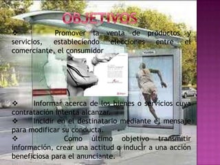            Promover la venta de productos y
servicios, estableciendo   elecciones entre el
comerciante, el consumidor




     Informar acerca de los bienes o servicios cuya
contratación intenta alcanzar.
     Incidir en el destinatario mediante el mensaje
para modificar su conducta.
               Como último objetivo transmitir
información, crear una actitud o inducir a una acción
beneficiosa para el anunciante.
 